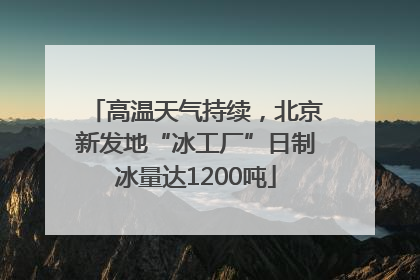 高温天气持续，北京新发地“冰工厂”日制冰量达1200吨