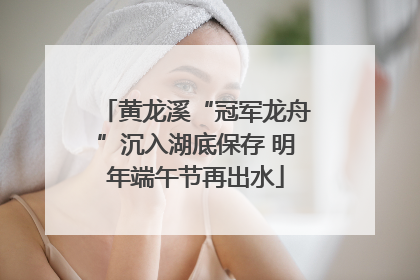 黄龙溪“冠军龙舟”沉入湖底保存 明年端午节再出水