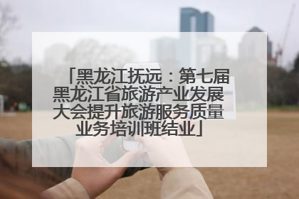 黑龙江抚远：第七届黑龙江省旅游产业发展大会提升旅游服务质量业务培训班结业