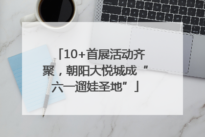 10+首展活动齐聚，朝阳大悦城成“六一遛娃圣地”