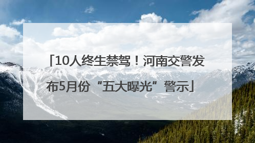 10人终生禁驾！河南交警发布5月份“五大曝光”警示