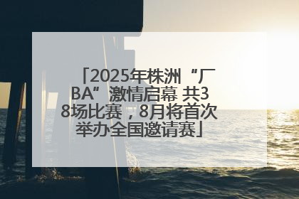 2025年株洲“厂BA”激情启幕 共38场比赛，8月将首次举办全国邀请赛
