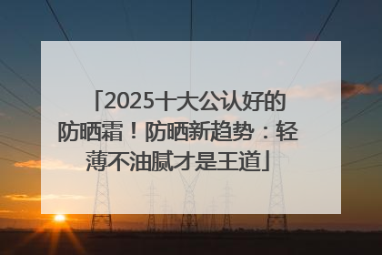 2025十大公认好的防晒霜！防晒新趋势：轻薄不油腻才是王道