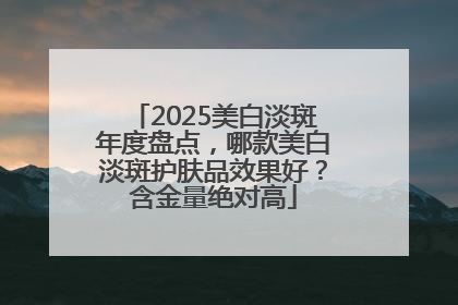 2025美白淡斑年度盘点，哪款美白淡斑护肤品效果好？含金量绝对高