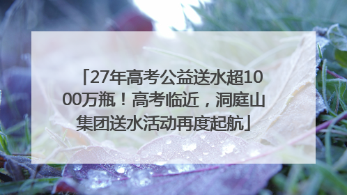 27年高考公益送水超1000万瓶！高考临近，洞庭山集团送水活动再度起航