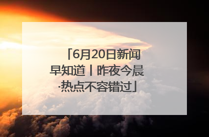 6月20日新闻早知道丨昨夜今晨·热点不容错过