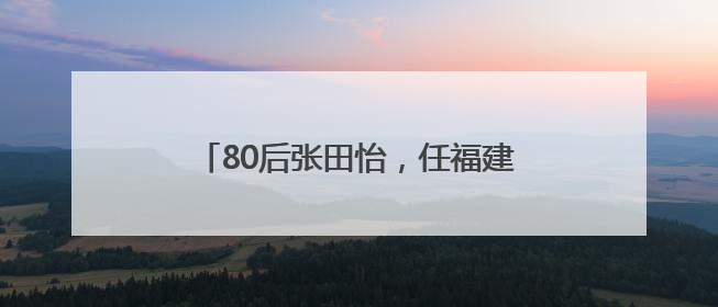 80后张田怡，任福建一县县长（附简历）