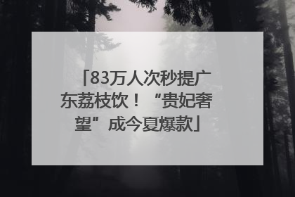 83万人次秒提广东荔枝饮！“贵妃奢望”成今夏爆款