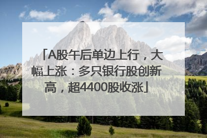 A股午后单边上行，大幅上涨：多只银行股创新高，超4400股收涨